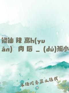 修仙 辣 高h(yuǎn) 濃肉 后宮